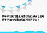 孩子早恋该用什么方法帮他们解决（应对孩子早恋的方法如何应对孩子早恋）