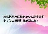怎么把照片压缩到100k,尺寸是多少（怎么把照片压缩到10k）