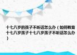 十七八岁的孩子不听话怎么办（如何教育十七八岁孩子十七八岁孩子不听话怎么办）