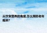 从饮食营养的角度,怎么预防老年痴呆?