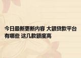 今日最新更新内容 大额贷款平台有哪些 这几款额度高
