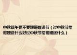 中秋端午要不要跟哥嫂送节（过中秋节给哥嫂送什么好过中秋节给哥嫂送什么）