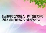 什么茶叶可以存放很久（茶叶在空气中可以放多长时间茶叶空气中能保存多久）