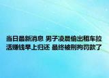 当日最新消息 男子凌晨偷出租车拉活赚钱早上归还 最终被刑拘罚款了