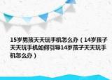 15岁男孩天天玩手机怎么办（14岁孩子天天玩手机如何引导14岁孩子天天玩手机怎么办）