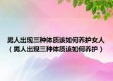 男人出现三种体质该如何养护女人（男人出现三种体质该如何养护）