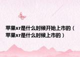 苹果xr是什么时候开始上市的（苹果xr是什么时候上市的）
