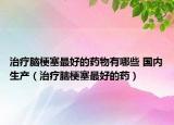 治疗脑梗塞最好的药物有哪些 国内生产（治疗脑梗塞最好的药）