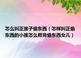 怎么纠正孩子偷东西（怎样纠正偷东西的小孩怎么教育偷东西女儿）