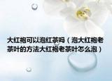 大红袍可以泡红茶吗（泡大红袍老茶叶的方法大红袍老茶叶怎么泡）