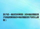 孩子初一叛逆怎样教育（初中叛逆期的孩子该如何教育初中叛逆期的孩子该怎么教育）