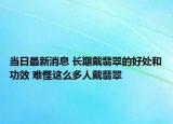 当日最新消息 长期戴翡翠的好处和功效 难怪这么多人戴翡翠