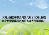 太湖大闸蟹季节几月到几月（太湖大闸蟹哪个月份好吃几月份的太湖大闸蟹好吃）