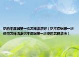 铝的平底锅第一次怎样清洁好（铝平底锅第一次使用怎样清洗铝平底锅第一次使用怎样清洗）