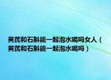 黄芪和石斛能一起泡水喝吗女人（黄芪和石斛能一起泡水喝吗）