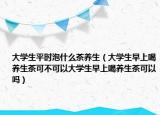 大学生平时泡什么茶养生（大学生早上喝养生茶可不可以大学生早上喝养生茶可以吗）