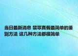 当日最新消息 翡翠真假最简单的鉴别方法 这几种方法都很简单