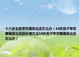 十六岁女孩早恋离家出走怎么办（14岁孩子早恋要离家出走的处理方法14岁孩子早恋要离家出走怎么办）