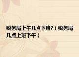 税务局上午几点下班?（税务局几点上班下午）