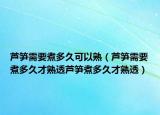 芦笋需要煮多久可以熟（芦笋需要煮多久才熟透芦笋煮多久才熟透）