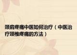颈肩疼痛中医如何治疗（中医治疗颈椎疼痛的方法）