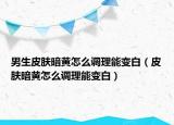 男生皮肤暗黄怎么调理能变白（皮肤暗黄怎么调理能变白）