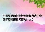中国早期的指南针也被称为啥（中国早期指南针又称为什么）