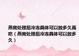 燕窝处理后冷冻具体可以放多久再吃（燕窝处理后冷冻具体可以放多久）