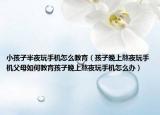 小孩子半夜玩手机怎么教育（孩子晚上熬夜玩手机父母如何教育孩子晚上熬夜玩手机怎么办）