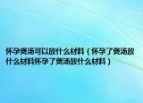 怀孕煲汤可以放什么材料（怀孕了煲汤放什么材料怀孕了煲汤放什么材料）