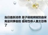 当日最新消息 男子刷视频刷到自家竟是同事偷拍 偷窥性感人妻太恐怖了