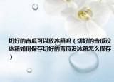 切好的青瓜可以放冰箱吗（切好的青瓜没冰箱如何保存切好的青瓜没冰箱怎么保存）