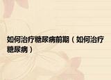 如何治疗糖尿病前期（如何治疗糖尿病）