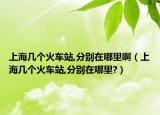 上海几个火车站,分别在哪里啊（上海几个火车站,分别在哪里?）