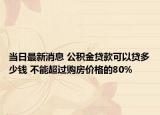 当日最新消息 公积金贷款可以贷多少钱 不能超过购房价格的80%