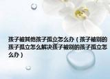 孩子被其他孩子孤立怎么办（孩子被别的孩子孤立怎么解决孩子被别的孩子孤立怎么办）