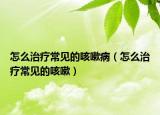 怎么治疗常见的咳嗽病（怎么治疗常见的咳嗽）