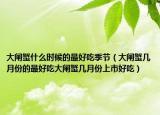 大闸蟹什么时候的最好吃季节（大闸蟹几月份的最好吃大闸蟹几月份上市好吃）