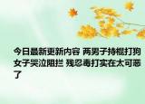 今日最新更新内容 两男子持棍打狗女子哭泣阻拦 残忍毒打实在太可恶了