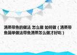 清蒸带鱼的做法 怎么做 如何做（清蒸带鱼简单做法带鱼清蒸怎么做才好吃）