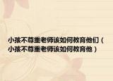小孩不尊重老师该如何教育他们（小孩不尊重老师该如何教育他）