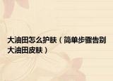 大油田怎么护肤（简单步骤告别大油田皮肤）