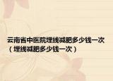 云南省中医院埋线减肥多少钱一次（埋线减肥多少钱一次）