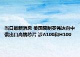 当日最新消息 美国限制英伟达向中俄出口高端芯片 涉A100和H100