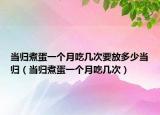 当归煮蛋一个月吃几次要放多少当归（当归煮蛋一个月吃几次）