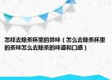 怎样去除茶杯里的异味（怎么去除茶杯里的茶味怎么去除茶的味道和口感）