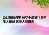 当日最新消息 翡翠不适合什么体质人佩戴 这类人要避免
