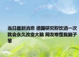 当日最新消息 德国研究称饮酒一次就会永久改变大脑 网友难怪我脑子笨