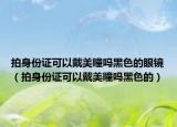 拍身份证可以戴美瞳吗黑色的眼镜（拍身份证可以戴美瞳吗黑色的）