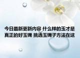 今日最新更新内容 什么样的玉才是真正的好玉镯 挑选玉镯子方法在这